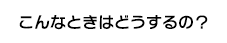 こんなときはどうするの？